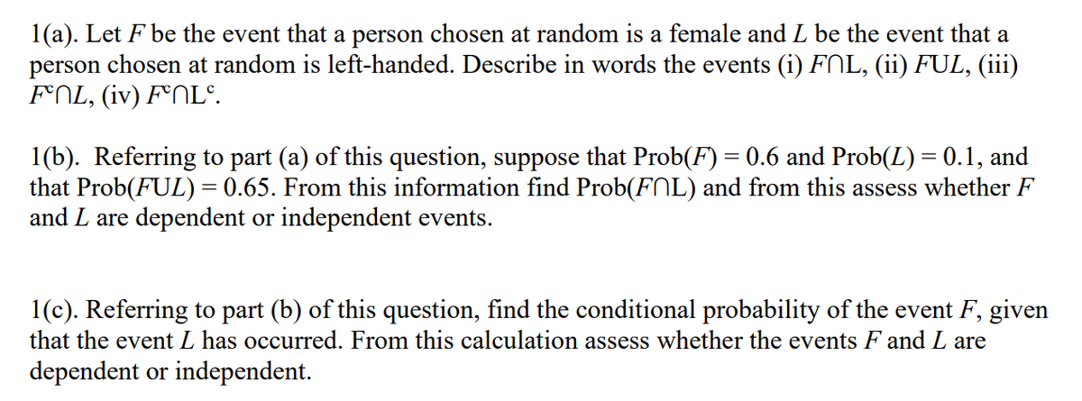 1(a). Let F be the event that a person chosen at random is a female and L be the event that a
person chosen at random is left-handed. Describe in words the events (i) FNL, (ii) FUL, (iii)
FOL, (iv) F°NL°.
1(b). Referring to part (a) of this question, suppose that Prob(F) = 0.6 and Prob(L) = 0.1, and
that Prob(FUL) = 0.65. From this information find Prob(FNL) and from this assess whether F
and L are dependent or independent events.
1(c). Referring to part (b) of this question, find the conditional probability of the event F, given
that the event L has occurred. From this calculation assess whether the events F and L are
dependent or independent.
