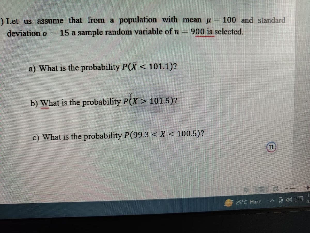 ) Let us assume that from population with mean = 100 and standard
15 a sample random variable of n 900 is selected.
deviation o
=
a) What is the probability P(X < 101.1)?
b) What is the probability PX > 101.5)?
c) What is the probability P(99.3 < X < 100.5)?
25°C Haze
F
A @ B
1
02