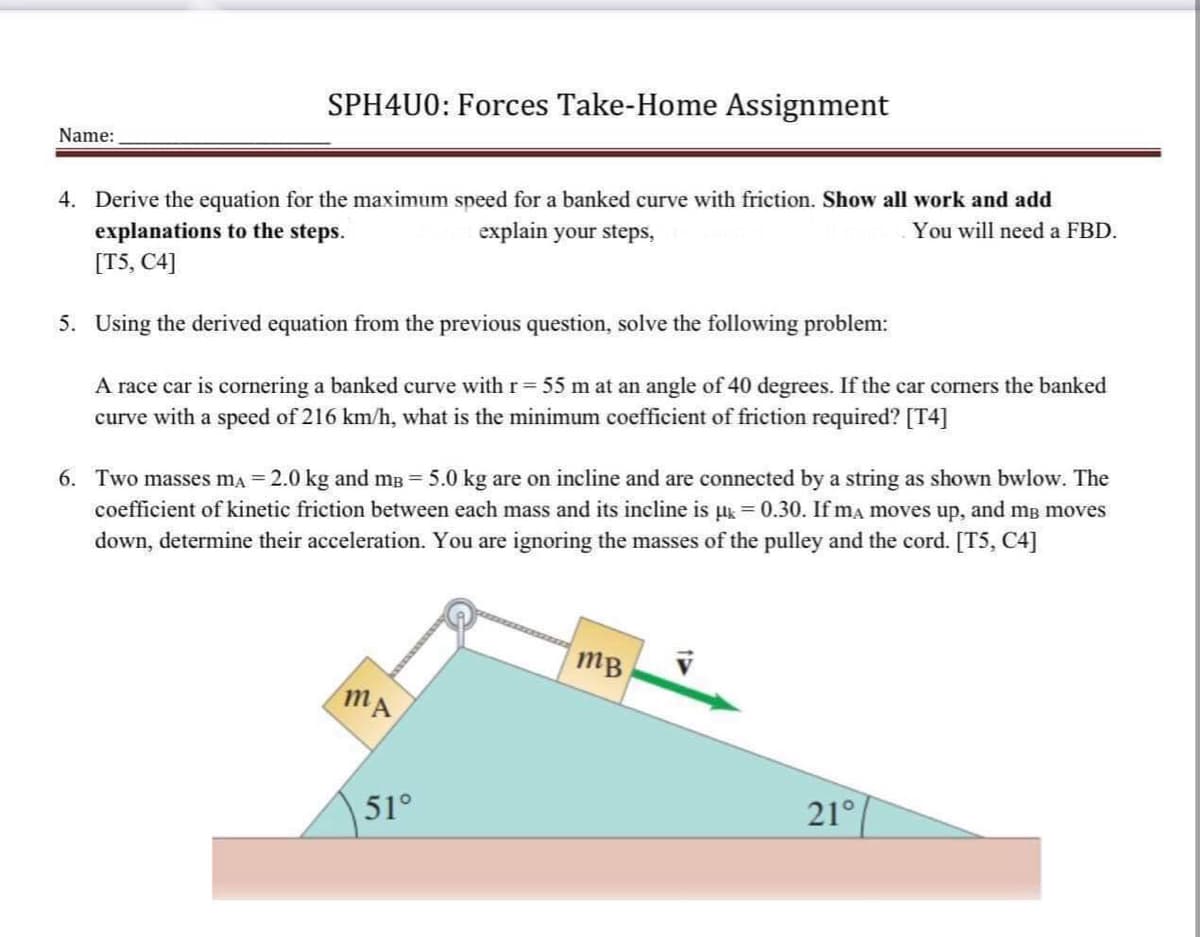 SPH4U0: Forces Take-Home Assignment
Name:
You will need a FBD.
explain your steps,
4. Derive the equation for the maximum speed for a banked curve with friction. Show all work and add
explanations to the steps.
[T5, C4]
5. Using the derived equation from the previous question, solve the following problem:
A race car is cornering a banked curve with r = 55 m at an angle of 40 degrees. If the car corners the banked
curve with a speed of 216 km/h, what is the minimum coefficient of friction required? [T4]
6. Two masses mA = 2.0 kg and m³ = 5.0 kg are on incline and are connected by a string as shown bwlow. The
coefficient of kinetic friction between each mass and its incline is µ = 0.30. If ma moves up, and me moves
down, determine their acceleration. You are ignoring the masses of the pulley and the cord. [T5, C4]
mB
MA
21°
51°