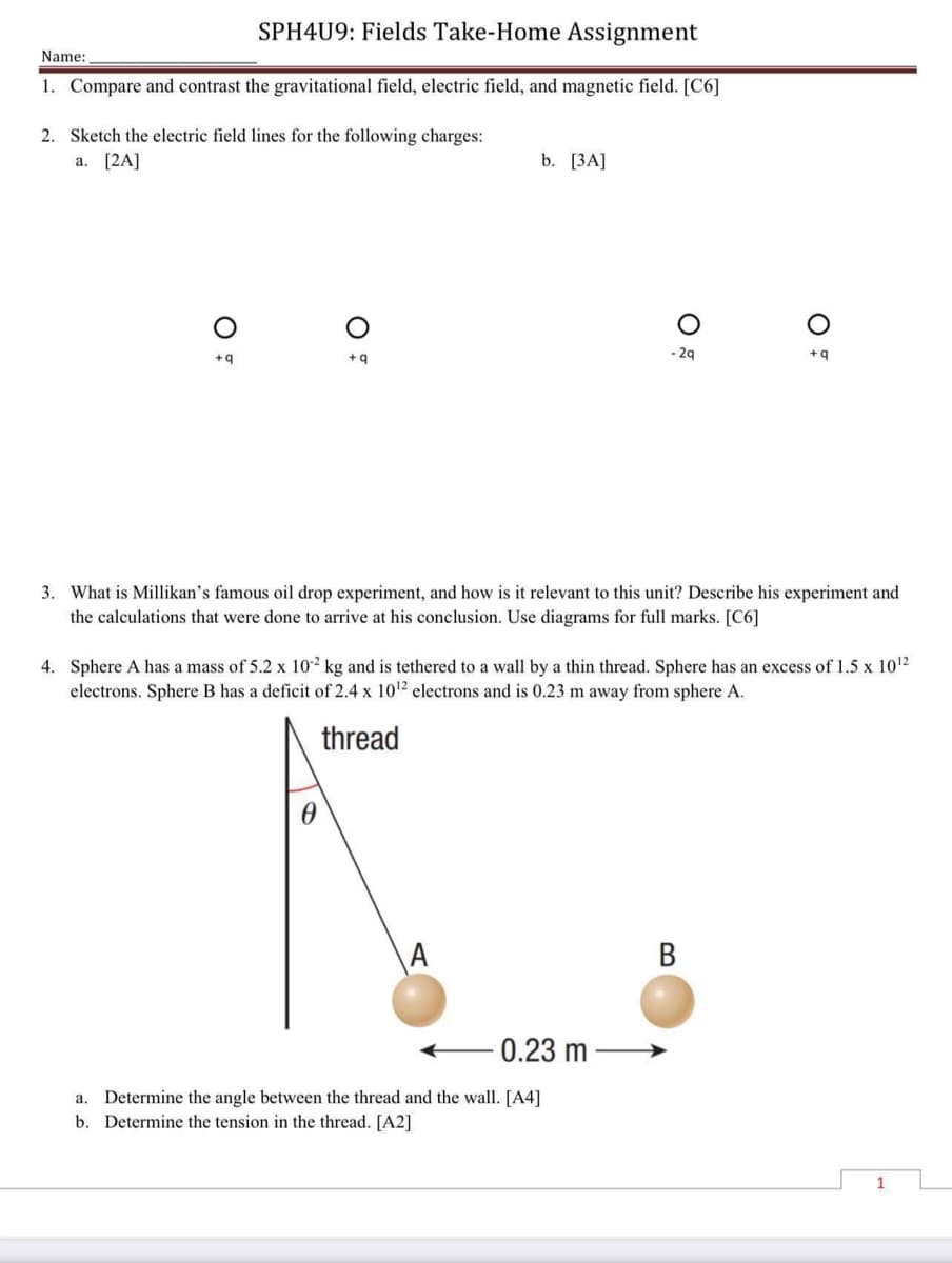 SPH4U9: Fields Take-Home Assignment
Name:
1. Compare and contrast the gravitational field, electric field, and magnetic field. [C6]
2. Sketch the electric field lines for the following charges:
a. [2A]
b. [3A]
-2q
+q
+q
+q
3. What is Millikan's famous oil drop experiment, and how is it relevant to this unit? Describe his experiment and
the calculations that were done to arrive at his conclusion. Use diagrams for full marks. [C6]
4. Sphere A has a mass of 5.2 x 10² kg and is tethered to a wall by a thin thread. Sphere has an excess of 1.5 x 10¹2
electrons. Sphere B has a deficit of 2.4 x 10¹2 electrons and is 0.23 m away from sphere A.
thread
A
B
0.23 m
a. Determine the angle between the thread and the wall. [A4]
b. Determine the tension in the thread. [A2]
O