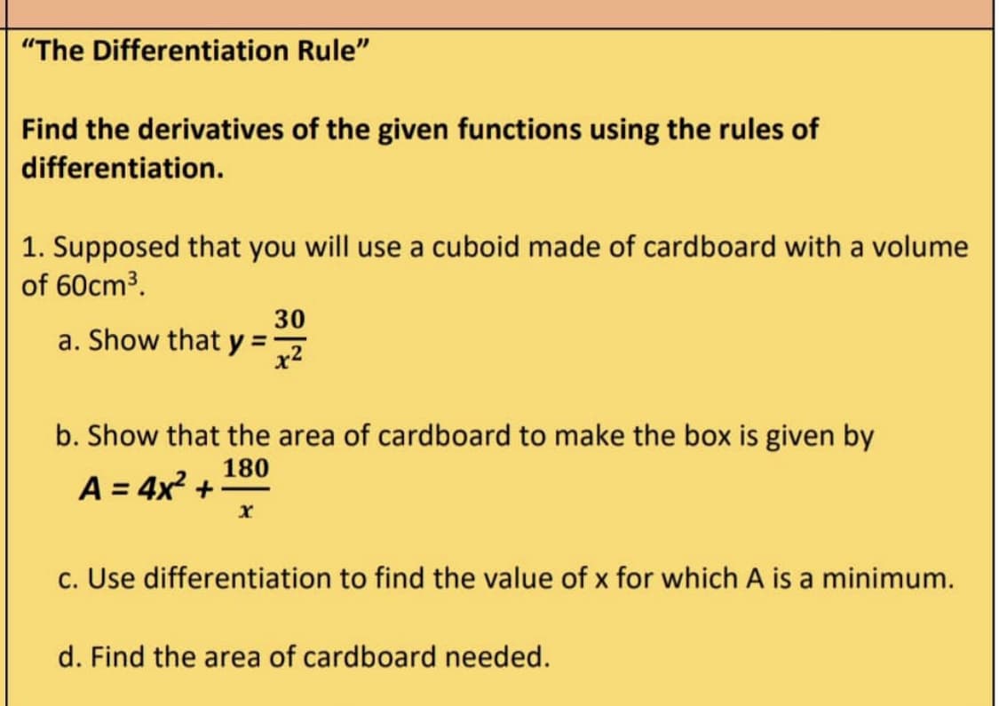 "The Differentiation Rule"
Find the derivatives of the given functions using the rules of
differentiation.
1. Supposed that you will use a cuboid made of cardboard with a volume
of 60cm³.
a. Show that y =
30
x²
b. Show that the area of cardboard to make the box is given by
180
A = 4x² +
X
c. Use differentiation to find the value of x for which A is a minimum.
d. Find the area of cardboard needed.