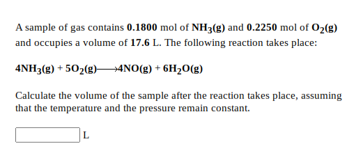 A sample of gas contains 0.1800 mol of NH3(g) and 0.2250 mol of 02(g)
and occupies a volume of 17.6 L. The following reaction takes place:
4NH3(g) + 502(g)4NO(g) + 6H2O(g)
Calculate the volume of the sample after the reaction takes place, assuming
that the temperature and the pressure remain constant.
