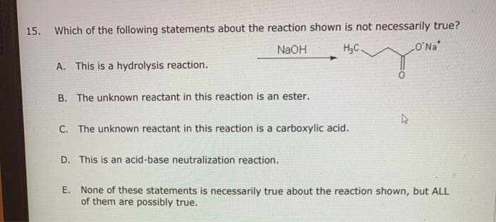Which of the following statements about the reaction shown is not necessarily true?
LO'Na
15.
NaOH
H,C.
A. This is a hydrolysis reaction.
B. The unknown reactant in this reaction is an ester.
C. The unknown reactant in this reaction is a carboxylic acid.
D. This is an acid-base neutralization reaction.
E. None of these statements is necessarily true about the reaction shown, but ALL
of them are possibly true.
