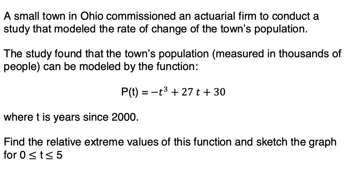 A small town in Ohio commissioned an actuarial firm to conduct a
study that modeled the rate of change of the town's population.
The study found that the town's population (measured in thousands of
people) can be modeled by the function:
P(t) = -t3 + 27 t + 30
where t is years since 2000.
Find the relative extreme values of this function and sketch the graph
for 0<t< 5
