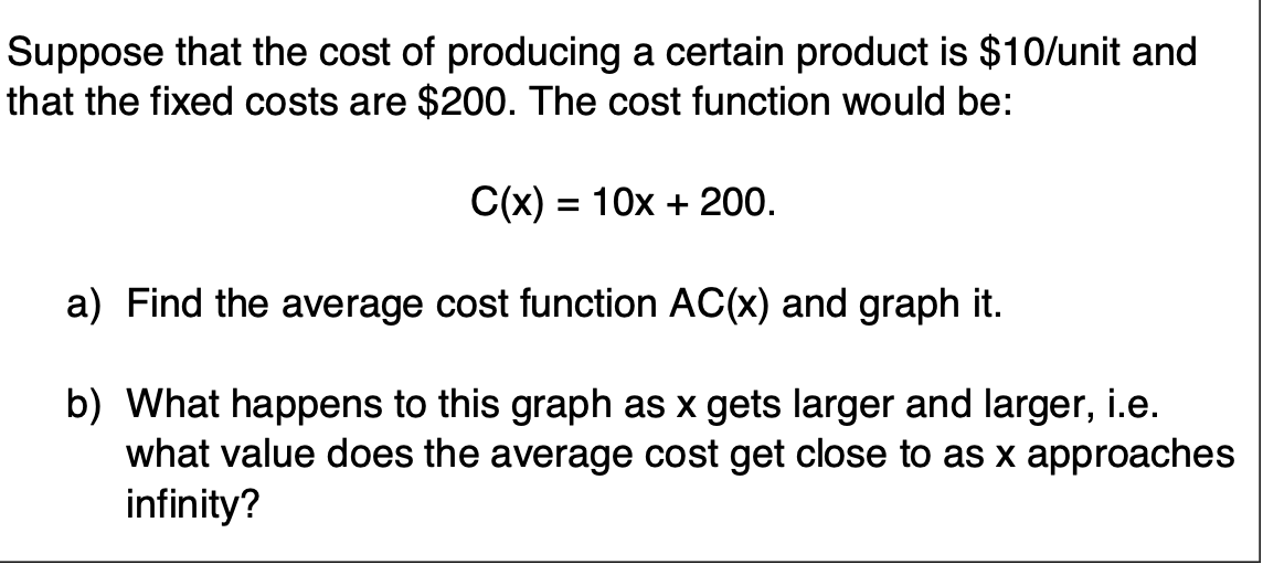 Suppose that the cost of producing a certain product is $10/unit and
that the fixed costs are $200. The cost function would be:
C(x) = 10x + 200.
a) Find the average cost function AC(x) and graph it.
b) What happens to this graph as x gets larger and larger, i.e.
what value does the average cost get close to as x approaches
infinity?
