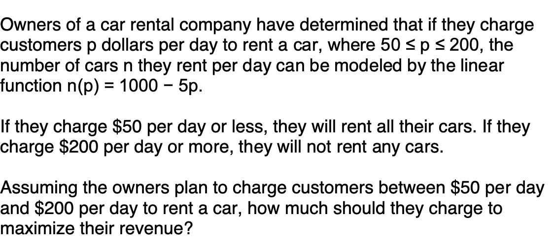 Owners of a car rental company have determined that if they charge
customers p dollars per day to rent a car, where 50 <p < 200, the
number of cars n they rent per day can be modeled by the linear
function n(p) = 1000 – 5p.
If they charge $50 per day or less, they will rent all their cars. If they
charge $200 per day or more, they will not rent any cars.
Assuming the owners plan to charge customers between $50 per day
and $200 per day to rent a car, how much should they charge to
maximize their revenue?
