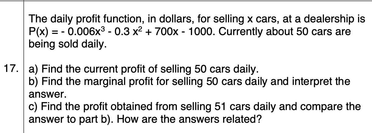 The daily profit function, in dollars, for selling x cars, at a dealership is
P(x) = - 0.006x³ - 0.3 x2 + 700x - 1000. Currently about 50 cars are
being sold daily.
17. a) Find the current profit of selling 50 cars daily.
b) Find the marginal profit for selling 50 cars daily and interpret the
answer.
c) Find the profit obtained from selling 51 cars daily and compare the
answer to part b). How are the answers related?
