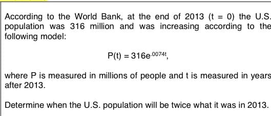 0) the U.S.
According to the World Bank, at the end of 2013 (t
population was 316 million and was increasing according to the
following model:
P(t) = 316e 0074t
where P is measured in millions of people and t is measured in years
after 2013.
Determine when the U.S. population will be twice what it was in 2013.
