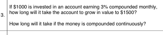 If $1000 is invested in an account earning 3% compounded monthly,
3.
how long will it take the account to grow in value to $1500?
How long will it take if the money is compounded continuously?
