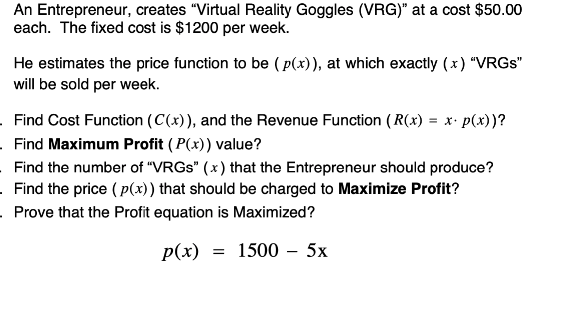 An Entrepreneur, creates "Virtual Reality Goggles (VRG)" at a cost $50.00
each. The fixed cost is $1200 per week.
He estimates the price function to be ( p(x)), at which exactly (x) “VRGS"
will be sold per week.
. Find Cost Function (C(x)), and the Revenue Function (R(x)
= x• p(x))?
. Find Maximum Profit ( P(x)) value?
Find the number of "VRGS" (x) that the Entrepreneur should produce?
.Find the price ( p(x)) that should be charged to Maximize Profit?
. Prove that the Profit equation is Maximized?
Р(х)
— 1500 - 5х
