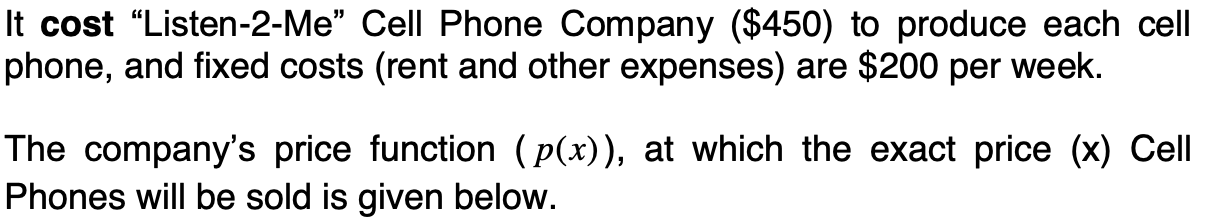 It cost "Listen-2-Me" Cell Phone Company ($450) to produce each cell
phone, and fixed costs (rent and other expenses) are $200 per week.
The company's price function ( p(x)), at which the exact price (x) Cell
Phones will be sold is given below.
