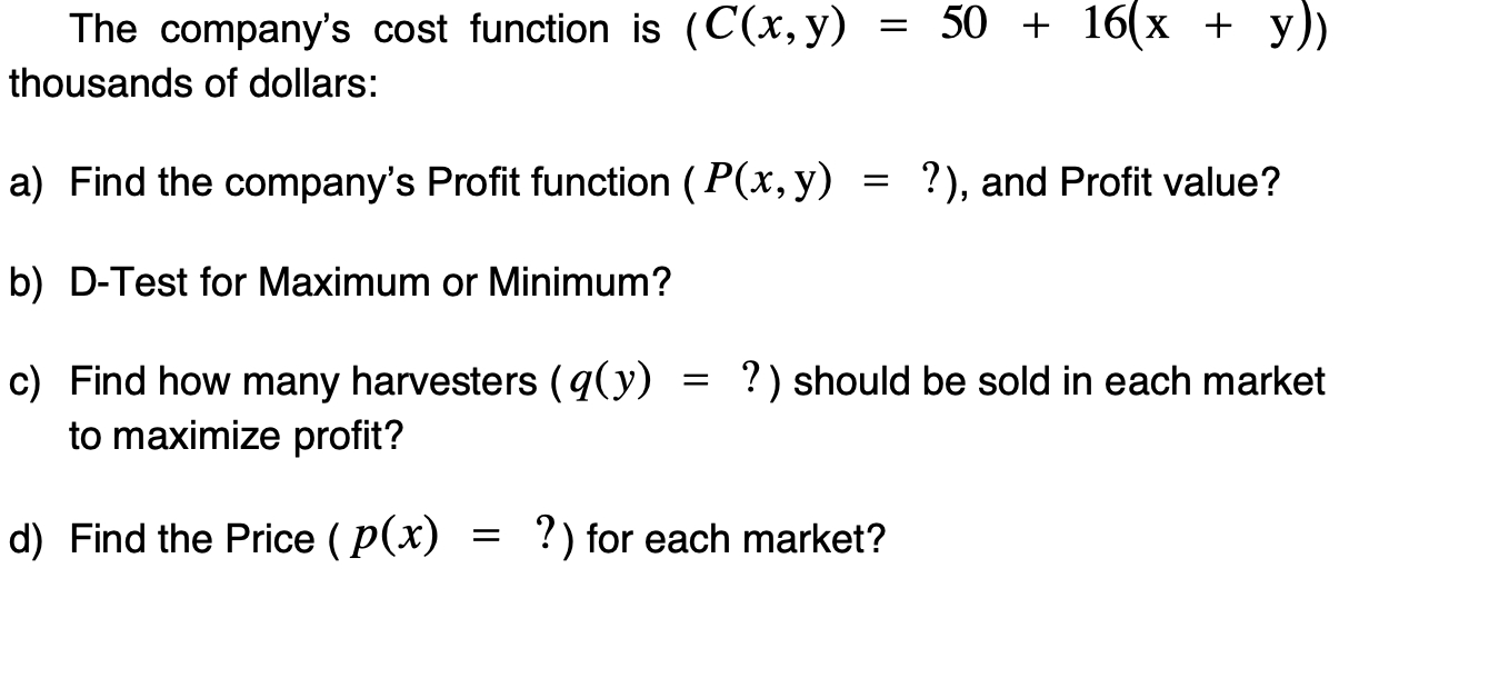 Find the company's Profit function ( P(x, y) = ?), and Profit value?
D-Test for Maximum or Minimum?
?) should be sold in each market
Find how many harvesters (q(y)
to maximize profit?
Find the Price ( p(x)
?) for each market?
