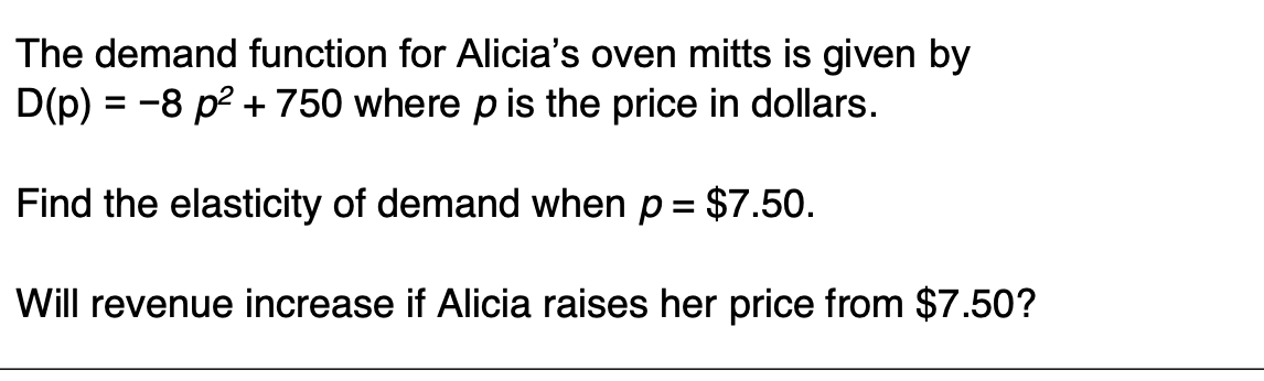 The demand function for Alicia's oven mitts is given by
D(p) = -8 p? + 750 where p is the price in dollars.
Find the elasticity of demand when p = $7.50.
Will revenue increase if Alicia raises her price from $7.50?
