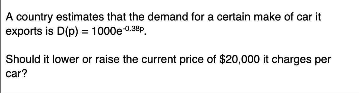 A country estimates that the demand for a certain make of car it
exports is D(p) = 1000e-0.38p.
Should it lower or raise the current price of $20,000 it charges per
car?
