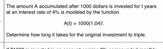 The amount A accumulated after 1000 dollars is invested for t years
at an interest rate of 4% is modeled by the function
A(t) = 1000(1.04):.
Determine how long it takes for the original investment to triple.
