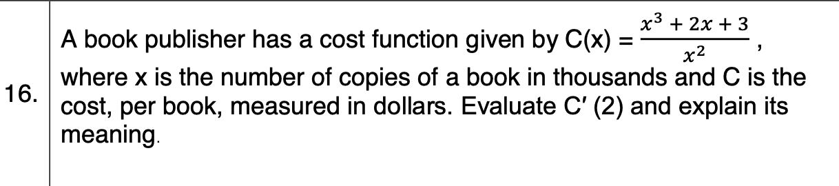x3 + 2x + 3
A book publisher has a cost function given by C(x) =
х2
where x is the number of copies of a book in thousands and C is the
16.
cost, per book, measured in dollars. Evaluate C' (2) and explain its
meaning.
