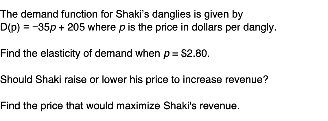 The demand function for Shaki's danglies is given by
D(p) = -35p + 205 where p is the price in dollars per dangly.
Find the elasticity of demand when p = $2.80.
%3D
Should Shaki raise or lower his price to increase revenue?
Find the price that would maximize Shaki's revenue.
