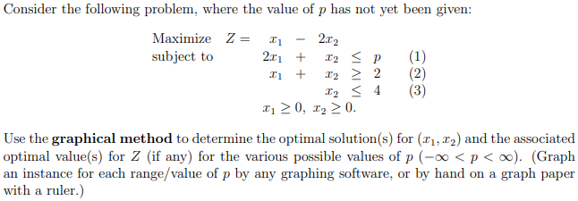Consider the following problem, where the value of p has not yet been given:
Maximize Z =
2.x2
12 < p
2x1 +
(1)
(2)
(3)
subject to
X2 2 2
X2 < 4
a 2 0, x2 > 0.
+
Use the graphical method to determine the optimal solution(s) for (r1, x2) and the associated
optimal value(s) for Z (if any) for the various possible values of p (-o <p < ∞). (Graph
an instance for each range/value of p by any graphing software, or by hand on a graph paper
with a ruler.)
