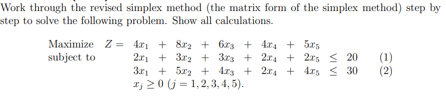 Work through the revised simplex method (the matrix form of the simplex method) step by
step to solve the following problem. Show all calculations.
Maximize Z = 4x1 + 8x2 + 6x3 + 4x4 + 5x5
subject to
2л1 + За2 + 303 + 2х4 + 25 < 20
3.x1 + 5x2 + 4x3 + 2x4 + 4x5 < 30
X; > 0 (j = 1, 2, 3, 4, 5).
(1)
(2)
