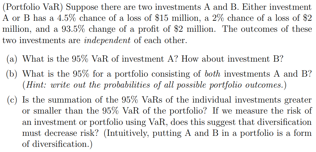 (Portfolio VaR) Suppose there are two investments A and B. Either investment
A or B has a 4.5% chance of a loss of $15 million, a 2% chance of a loss of $2
million, and a 93.5% change of a profit of $2 million. The outcomes of these
two investments are independent of each other.
(a) What is the 95% VaR of investment A? How about investment B?
(b) What is the 95% for a portfolio consisting of both investments A and B?
(Hint: write out the probabilities of all possible portfolio outcomes.)
(c) Is the summation of the 95% VaRs of the individual investments greater
or smaller than the 95% VaR of the portfolio? If we measure the risk of
an investment or portfolio using VaR, does this suggest that diversification
must decrease risk? (Intuitively, putting A and B in a portfolio is a form
of diversification.)
