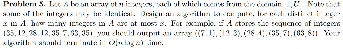 Problem 5. Let A be an array of n integers, each of which comes from the domain [1, U]. Note that
some of the integers may be identical. Design an algorithm to compute, for each distinct integer
x in A, how many integers in A are at most x. For example, if A stores the sequence of integers
(35, 12, 28, 12, 35, 7, 63, 35), you should output an array ((7, 1), (12, 3), (28, 4), (35, 7), (63, 8)). Your
algorithm should terminate in O(n log n) time.
