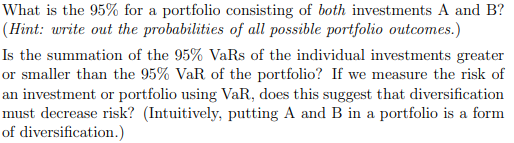 What is the 95% for a portfolio consisting of both investments A and B?
(Hint: write out the probabilities of all possible portfolio outcomes.)
Is the summation of the 95% VaRs of the individual investments greater
or smaller than the 95% VaR of the portfolio? If we measure the risk of
an investment or portfolio using VaR, does this suggest that diversification
must decrease risk? (Intuitively, putting A and B in a portfolio is a form
of diversification.)
