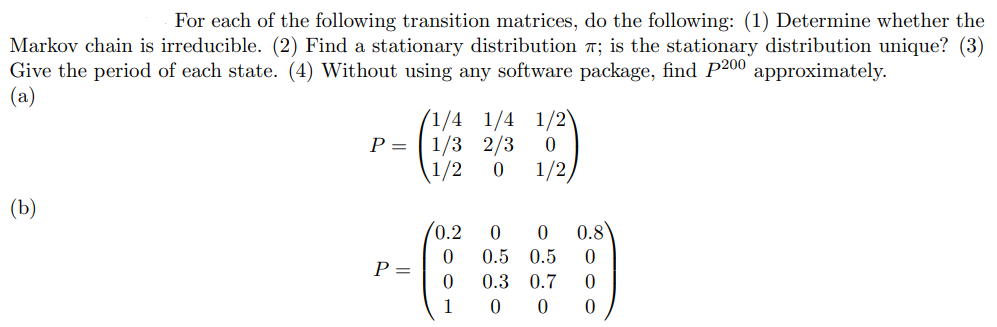 For each of the following transition matrices, do the following: (1) Determine whether the
Markov chain is irreducible. (2) Find a stationary distribution 7; is the stationary distribution unique? (3)
Give the period of each state. (4) Without using any software package, find P200 approximately.
(a)
(1/4 1/4 1/2
P = | 1/3 2/3
1/2
1/2,
(Ъ)
(0.2
0.8
0.5 0.5
P =
0.3 0.7
1
