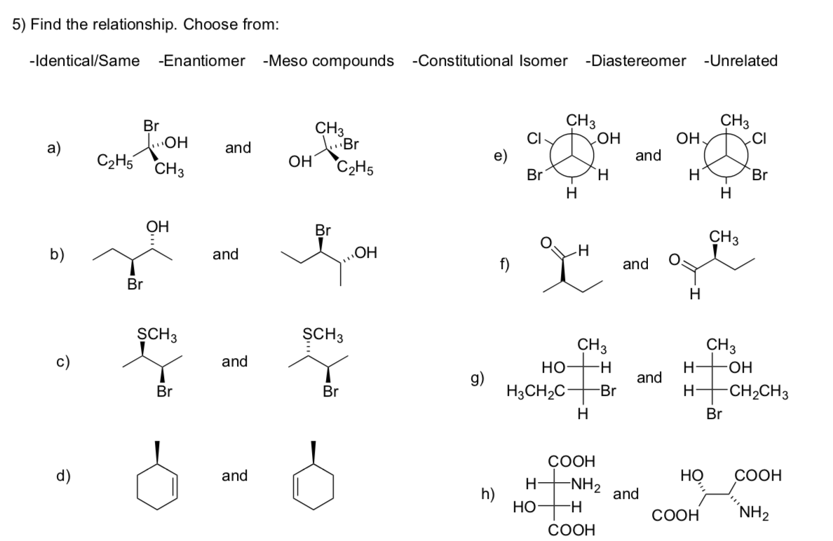 5) Find the relationship. Choose from:
-Identical/Same -Enantiomer
-Meso compounds -Constitutional Isomer
-Diastereomer -Unrelated
CH3
CI-
CH3
CI
Br
CH3
HO
and
OH,
a)
and
C2H5
CH3
OH
C2H5
Br
`H
Br
H
H
ОН
Br
CH3
and
OH
f)
and
Br
H
SCH3
SCH3
CH3
но
CH3
Н+он
and
-H-
g)
H3CH2C
and
Br
Br
-Br
H-
CH2CH3
Br
СООН
and
Но
СООН
-NH2
and
h)
Но
СООН
NH2
СООН
