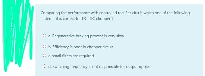 Comparing the performance with controlled rectifier circuit which one of the following
statement is correct for DC -DC chopper ?
O a. Regenerative braking process is very slow
O b. Efficiency is poor in chopper circuit
O c. small filters are required
O d. Switching frequency is not responsible for output ripples
