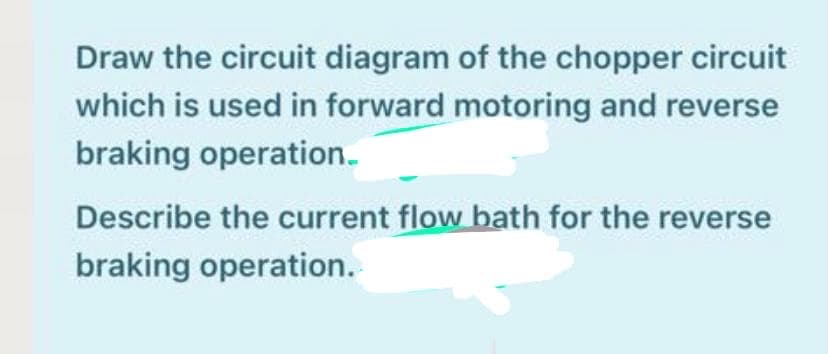 Draw the circuit diagram of the chopper circuit
which is used in forward motoring and reverse
braking operation.
Describe the current flow bath for the reverse
braking operation.
