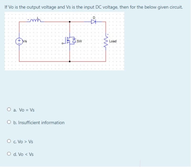 If Vo is the output voltage and Vs is the input DC voltage, then for the below given circuit.
Sw
Load
O a. Vo = Vs
O b. Insufficient information
O. Vo > Vs
O d. Vo < Vs
