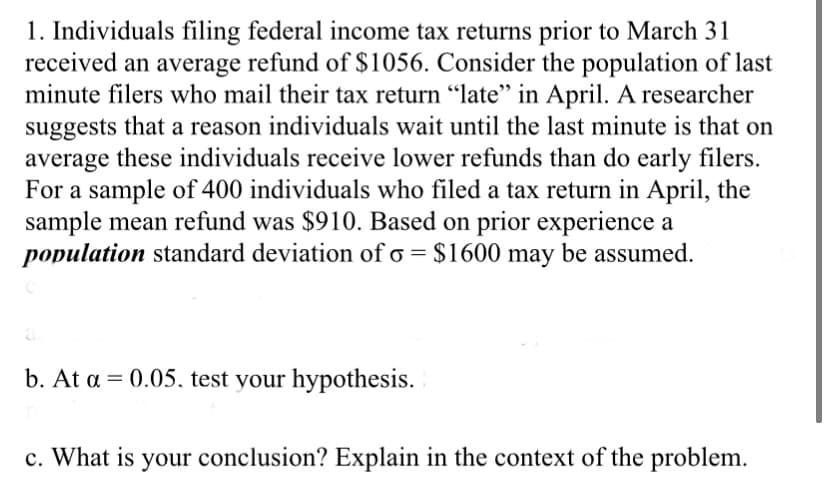 1. Individuals filing federal income tax returns prior to March 31
received an average refund of $1056. Consider the population of last
minute filers who mail their tax return "late" in April. A researcher
suggests that a reason individuals wait until the last minute is that on
average these individuals receive lower refunds than do early filers.
For a sample of 400 individuals who filed a tax return in April, the
sample mean refund was $910. Based on prior experience a
population standard deviation of o = $1600 may be assumed.
a
b. At a = 0.05, test your hypothesis.
c. What is your conclusion? Explain in the context of the problem.
