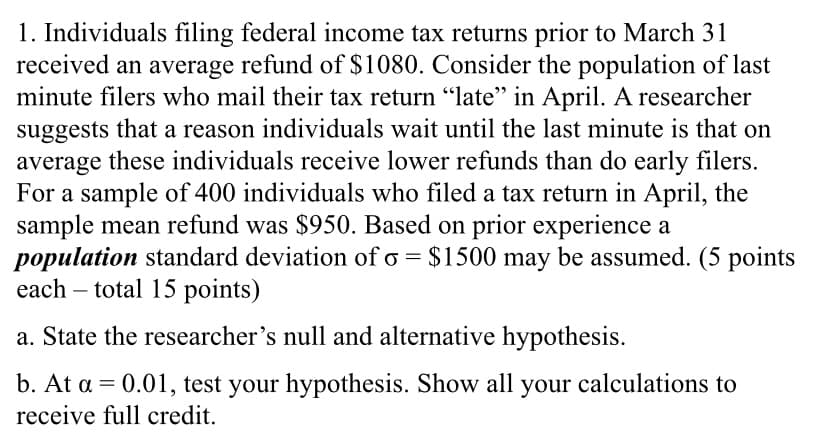 1. Individuals filing federal income tax returns prior to March 31
received an average refund of $1080. Consider the population of last
minute filers who mail their tax return "late" in April. A researcher
suggests that a reason individuals wait until the last minute is that on
average these individuals receive lower refunds than do early filers.
For a sample of 400 individuals who filed a tax return in April, the
sample mean refund was $950. Based on prior experience a
population standard deviation of o = $1500 may be assumed. (5 points
each – total 15 points)
a. State the researcher's null and alternative hypothesis.
b. At a = 0.01, test your hypothesis. Show all your calculations to
receive full credit.
