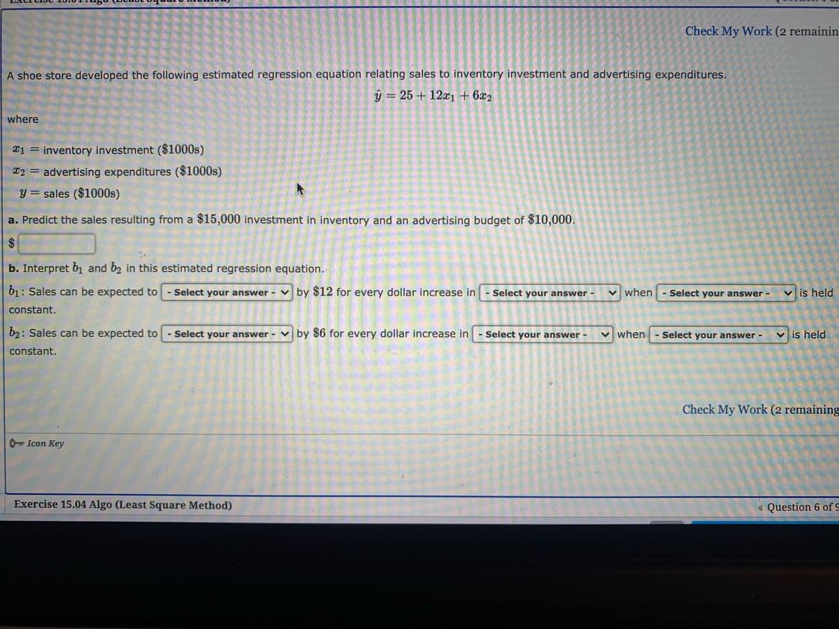 Check My Work (2 remainin
A shoe store developed the following estimated regression equation relating sales to inventory investment and advertising expenditures.
ŷ = 25 + 12x1 + 6x2
where
inventory investment ($1000s)
E2 = advertising expenditures ($1000s)
y = sales ($1000s)
a. Predict the sales resulting from a $15,000 investment in inventory and an advertising budget of $10,000.
b. Interpret b1 and b2 in this estimated regression equation.
b1: Sales can be expected to
- Select your answer - v by $12 for every dollar increase in - Select your answer -
v when
Select your answer -
v is held
%3D
constant.
b2: Sales can be expected to
Select your answer - v by $6 for every dollar increase in
Select your answer
v when
Select your answer
v is held
constant.
Check My Work (2 remaining
0=Icon Key
Exercise 15.04 Algo (Least Square Method)
« Question 6 of 9
%24
