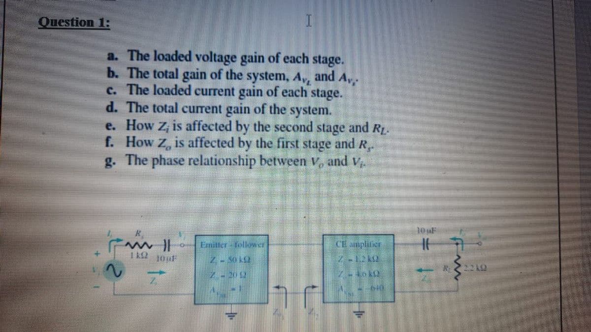 Question 1:
a. The loaded voltage gain of each stage.
b. The total gain of the system, Av
c. The loaded current gain of each stage.
d. The total current gain of the system.
e. How z, is affected by the second stage and RL.
f. How Z, is affected by the first stage and R.
g. The phase relationship between v, and V
and Av,
10 uF
Emitter fellower
CE anplitier
2710
Z.2012
