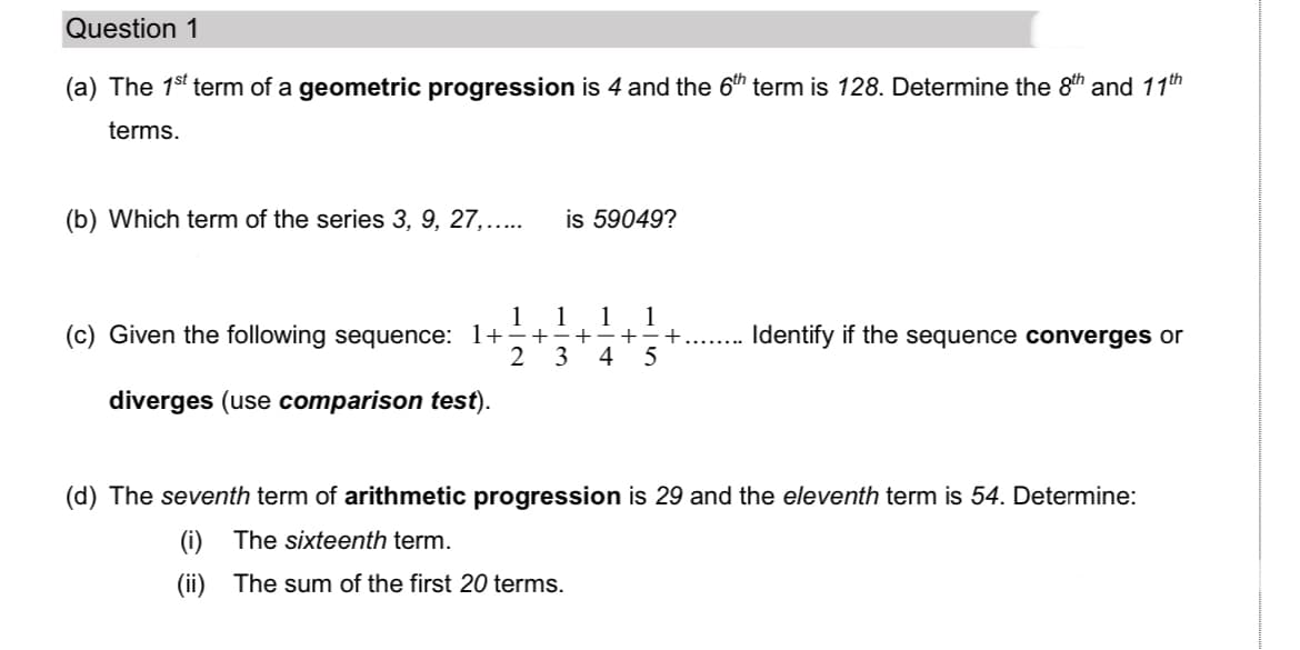 Question 1
(a) The 1s' term of a geometric progression is 4 and the 6th term is 128. Determine the 8th and 11th
terms.
(b) Which term of the series 3, 9, 27,...
is 59049?
1
(c) Given the following sequence: 1+-+-+÷+÷+
4
1
1
1
Identify if the sequence converges or
2
3
diverges (use comparison test).
(d) The seventh term of arithmetic progression is 29 and the eleventh term is 54. Determine:
(i) The sixteenth term.
(ii) The sum of the first 20 terms.
