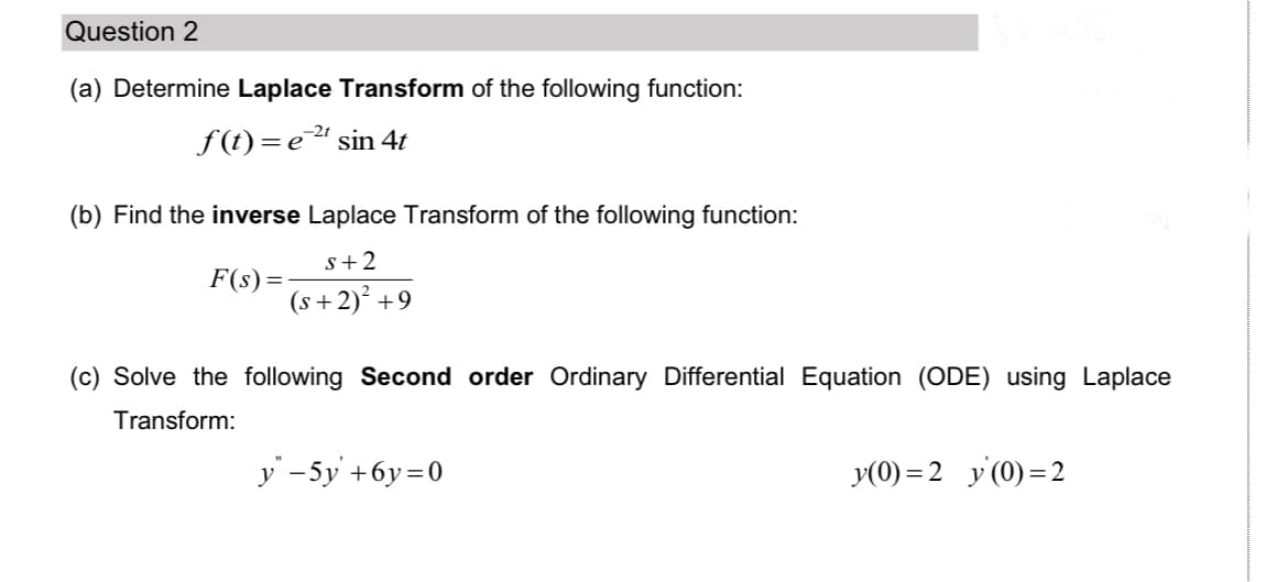 Question 2
(a) Determine Laplace Transform of the following function:
f(t)=e" sin 4t
(b) Find the inverse Laplace Transform of the following function:
s+2
F(s)=
(s +2)² +9
(c) Solve the following Second order Ordinary Differential Equation (ODE) using Laplace
Transform:
y -5y +6y=0
y(0) = 2 y (0) = 2
