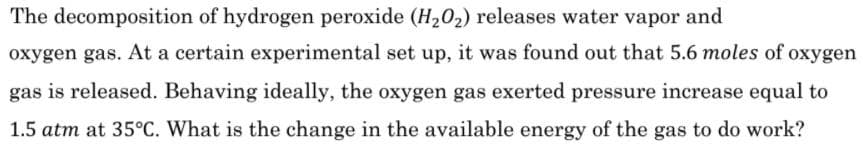 The decomposition of hydrogen peroxide (H202) releases water vapor and
oxygen gas. At a certain experimental set up, it was found out that 5.6 moles of oxygen
gas is released. Behaving ideally, the oxygen gas exerted pressure increase equal to
1.5 atm at 35°C. What is the change in the available energy of the gas to do work?
