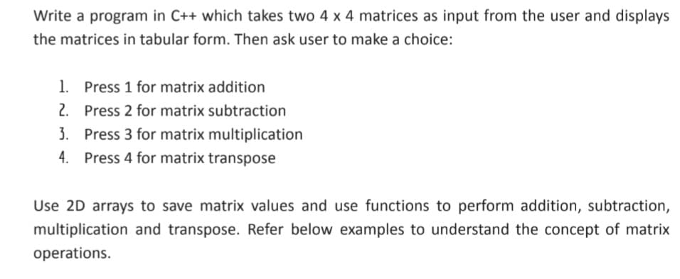 Write a program in C++ which takes two 4 x 4 matrices as input from the user and displays
the matrices in tabular form. Then ask user to make a choice:
1. Press 1 for matrix addition
2. Press 2 for matrix subtraction
3. Press 3 for matrix multiplication
4. Press 4 for matrix transpose
Use 2D arrays to save matrix values and use functions to perform addition, subtraction,
multiplication and transpose. Refer below examples to understand the concept of matrix
operations.
