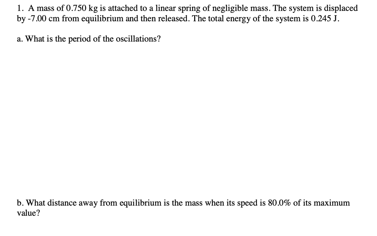 1. A mass of 0.750 kg is attached to a linear spring of negligible mass. The system is displaced
by -7.00 cm from equilibrium and then released. The total energy of the system is 0.245 J.
a. What is the period of the oscillations?
b. What distance away from equilibrium is the mass when its speed is 80.0% of its maximum
value?
