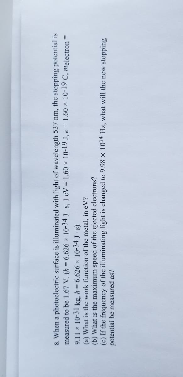 8. When a photoelectric surface is illuminated with light of wavelength 537 nm, the stopping potential is
measured to be 1.67 V. (h = 6.626 x 10-34 J · s, 1 eV = 1.60 × 10-19 J, e = 1.60 x 10-19 C, melectron =
9.11 x 10-31 kg, h = 6.626 x 10-34 J s)
(a) What is the work function of the metal, in eV?
(b) What is the maximum speed of the ejected electrons?
(c) If the frequency of the illuminating light is changed to 9.98 x 1014 Hz, what will the new stopping
potential be measured as?
