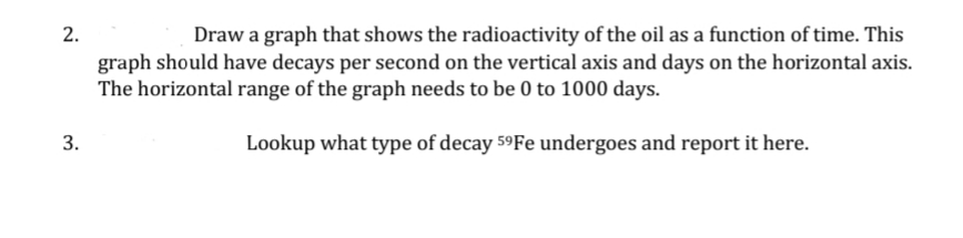 2.
Draw a graph that shows the radioactivity of the oil as a function of time. This
graph should have decays per second on the vertical axis and days on the horizontal axis.
The horizontal range of the graph needs to be 0 to 1000 days.
3.
Lookup what type of decay 59F undergoes and report it here.
