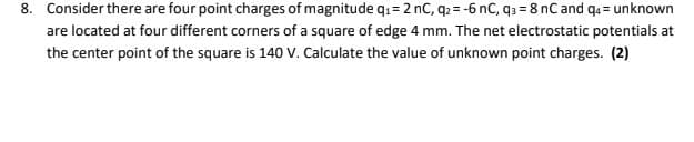 8. Consider there are four point charges of magnitude q1 = 2 nC, q2= -6 nC, q3 = 8 nC and qa = unknown
are located at four different corners of a square of edge 4 mm. The net electrostatic potentials at
the center point of the square is 140 V. Calculate the value of unknown point charges. (2)
