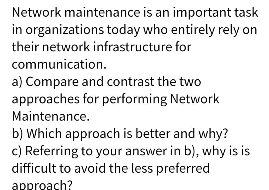 Network maintenance is an important task
in organizations today who entirely rely on
their network infrastructure for
communication.
a) Compare and contrast the two
approaches for performing Network
Maintenance.
b) Which approach is better and why?
c) Referring to your answer in b), why is is
difficult to avoid the less preferred
approach?
