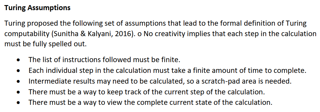 Turing Assumptions
Turing proposed the following set of assumptions that lead to the formal definition of Turing
computability (Sunitha & Kalyani, 2016). o No creativity implies that each step in the calculation
must be fully spelled out.
The list of instructions followed must be finite.
Each individual step in the calculation must take a finite amount of time to complete.
Intermediate results may need to be calculated, so a scratch-pad area is needed.
There must be a way to keep track of the current step of the calculation.
There must be a way to view the complete current state of the calculation.
