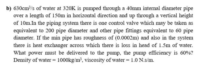 630cm³/s of water at 320K is pumped through a 40mm internal diameter pipe
over a length of 150m in horizontal direction and up through a vertical height
of 10m.In the piping system there is one control valve which may be taken as
equivalent to 200 pipe diameter and other pipe fittings equivalent to 60 pipe
diameter. If the min pipe has roughness of (0.0002m) and also in the system
there is heat exchanger across which there is loss in head of 1.5m of water.
What power must be delivered to the pump, the pump efficiency is 60%?
