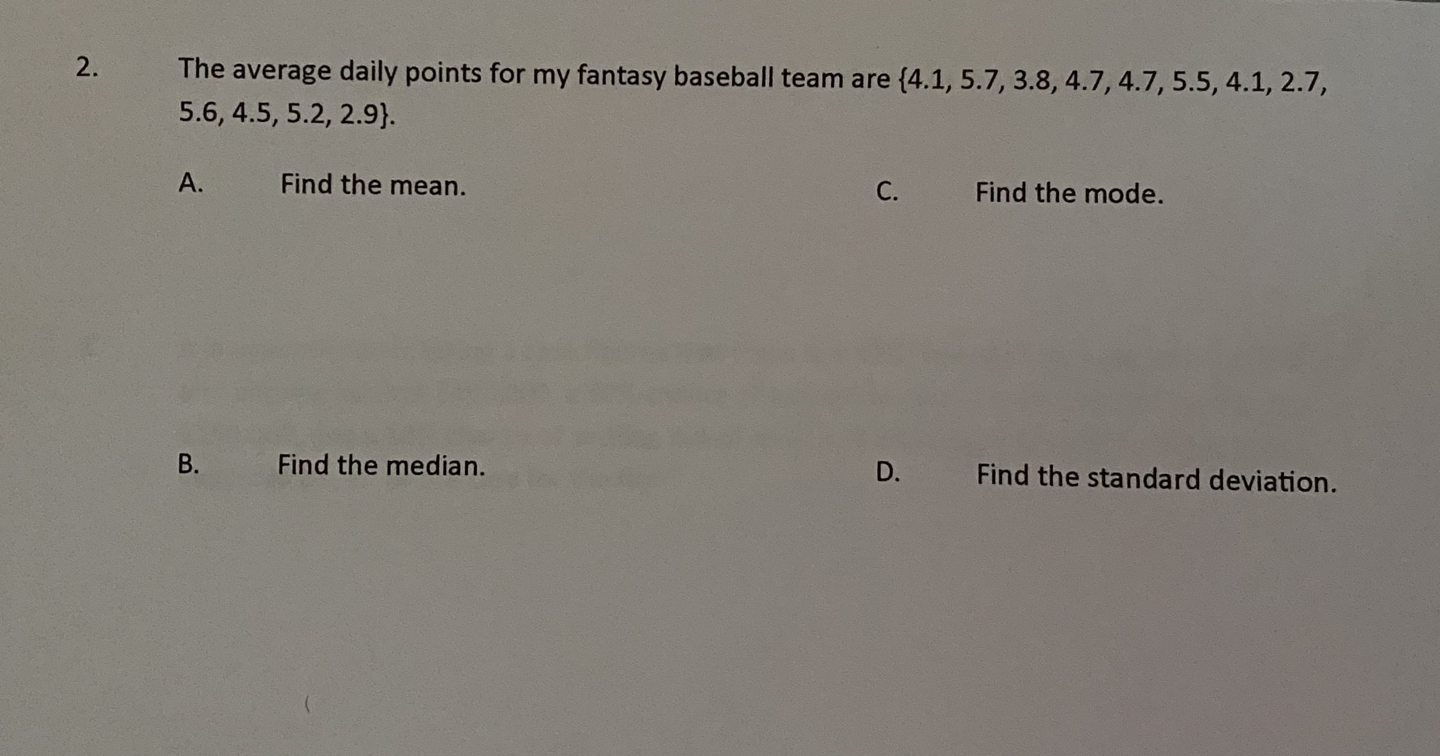 The average daily points for my fantasy baseball team are (4.1, 5.7, 3.8, 4.7, 4.7, 5.5, 4.1, 2.7,
5.6, 4.5, 5.2, 2.9}.
А.
Find the mean.
С.
Find the mode.
Find the median.
D.
Find the standard deviation.
B.
2.
