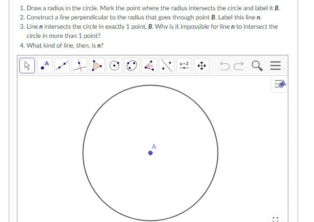 1. Draw a radius in the circle. Mark the point where the radius intersects the circle and label it B.
2. Construct a line perpendicular to the radius that goes through point B. Label this line n.
3. Line n intersects the circle in exactly 1 point, B. Why is it impossible for line n to intersect the
circle in more than 1 point?
4. What kind of line, then, is n?
中
