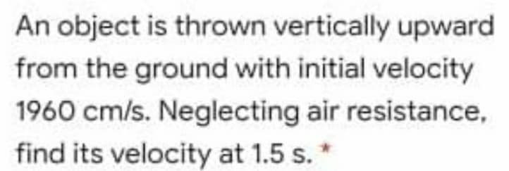 An object is thrown vertically upward
from the ground with initial velocity
1960 cm/s. Neglecting air resistance,
find its velocity at 1.5 s.*
