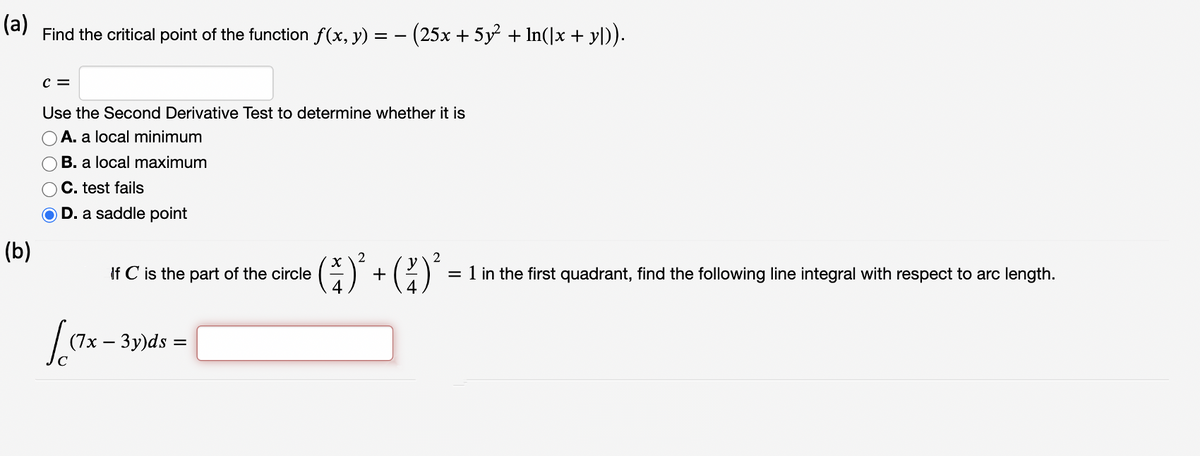 (a)
Find the critical point of the function f(x, y) =
(25x + 5y + In(]x + y\).
C =
Use the Second Derivative Test to determine whether it is
A. a local minimum
B. a local maximum
C. test fails
D. a saddle point
(b)
(1)' + (?)°
2
If C is the part of the circle
= 1 in the first quadrant, find the following line integral with respect to arc length.
(7x – 3y)ds =
